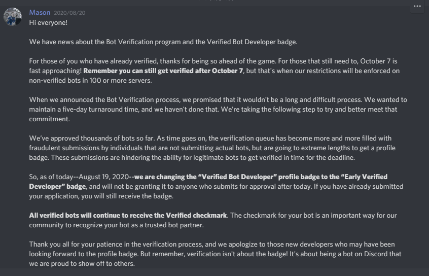 Discord Developers Hi everyone! We have news about the Bot Verification program and the Verified Bot Developer badge. For those of you who have already verified, thanks for being so ahead of the game. For those that still need to, October 7 is fast approaching! Remember you can still get verified after October 7, but that's when our restrictions will be enforced on non-verified bots in 100 or more servers. When we announced the Bot Verification process, we promised that it wouldn't be a long and difficult process. We wanted to maintain a five-day turnaround time, and we haven't done that. We’re taking the following step to try and better meet that commitment. We’ve approved thousands of bots so far. As time goes on, the verification queue has become more and more filled with fraudulent submissions by individuals that are not submitting actual bots, but are going to extreme lengths to get a profile badge. These submissions are hindering the ability for legitimate bots to get verified in time for the deadline. So, as of today--August 19, 2020--we are changing the “Verified Bot Developer” profile badge to the “Early Verified Developer” badge, and will not be granting it to anyone who submits for approval after today. If you have already submitted your application, you will still receive the badge. All verified bots will continue to receive the Verified checkmark. The checkmark for your bot is an important way for our community to recognize your bot as a trusted bot partner. Thank you all for your patience in the verification process, and we apologize to those new developers who may have been looking forward to the profile badge. But remember, verification isn't about the badge! It's about being a bot on Discord that we are proud to show off to others.
